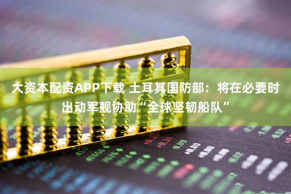 大资本配资APP下载 土耳其国防部：将在必要时出动军舰协助“全球坚韧船队”