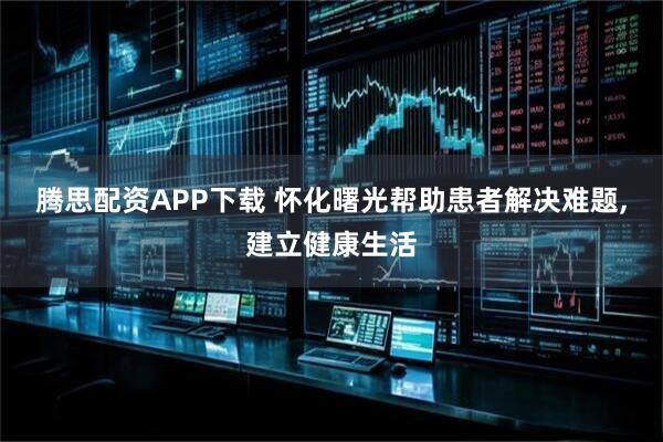 腾思配资APP下载 怀化曙光帮助患者解决难题,建立健康生活