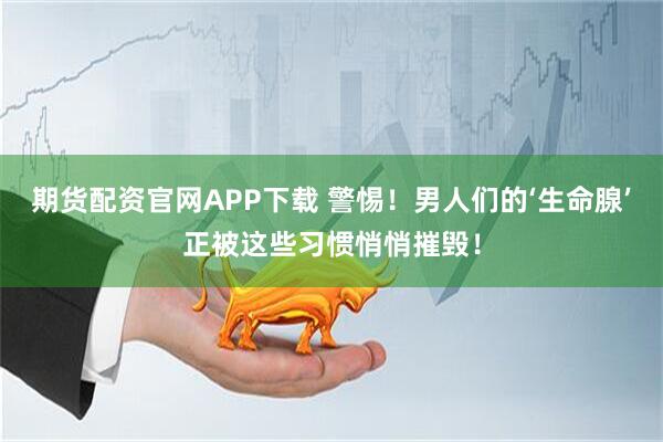 期货配资官网APP下载 警惕！男人们的‘生命腺’正被这些习惯悄悄摧毁！