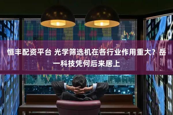 恒丰配资平台 光学筛选机在各行业作用重大？岳一科技凭何后来居上