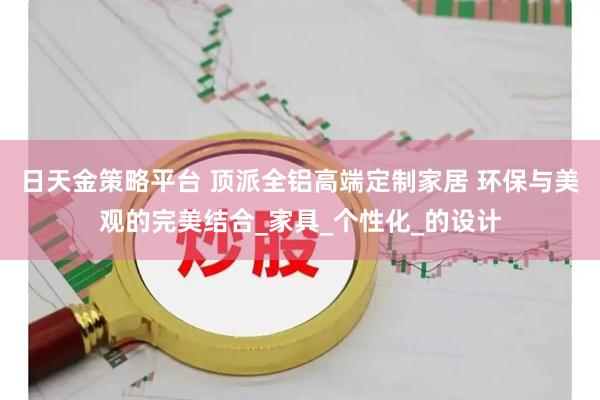 日天金策略平台 顶派全铝高端定制家居 环保与美观的完美结合_家具_个性化_的设计