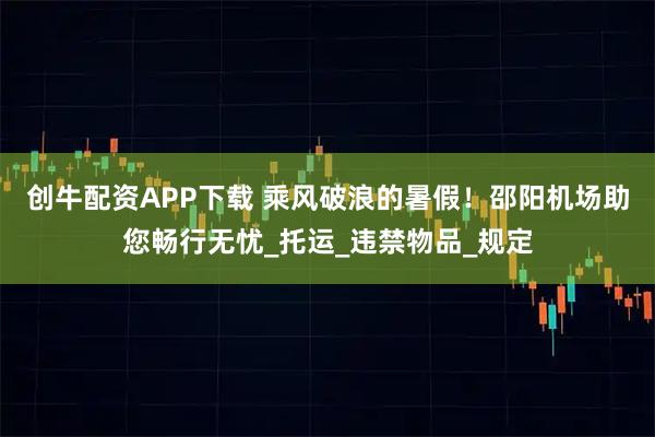 创牛配资APP下载 乘风破浪的暑假！邵阳机场助您畅行无忧_托运_违禁物品_规定
