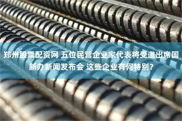 郑州股票配资网 五位民营企业家代表将受邀出席国新办新闻发布会 这些企业有何特别？