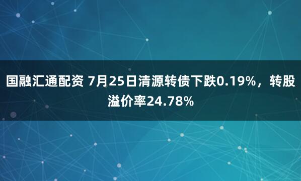 国融汇通配资 7月25日清源转债下跌0.19%,转股溢价率24.78%
