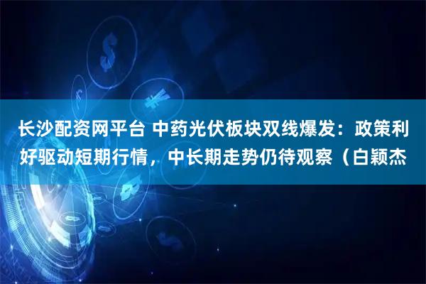 长沙配资网平台 中药光伏板块双线爆发：政策利好驱动短期行情，中长期走势仍待观察（白颖杰