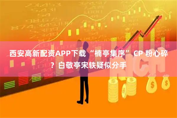 西安高新配资APP下载 “楠亭集序” CP 粉心碎？白敬亭宋轶疑似分手