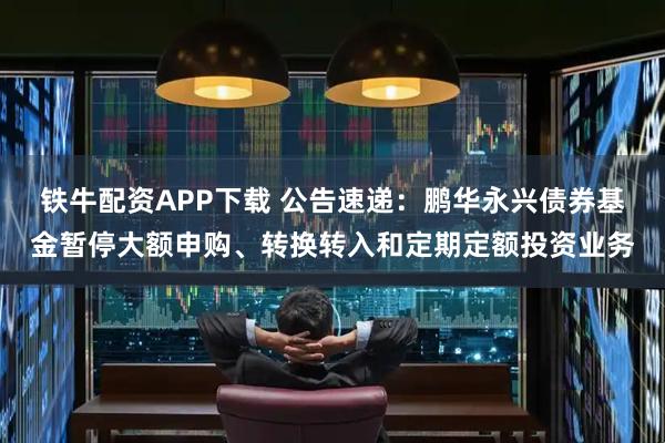 铁牛配资APP下载 公告速递：鹏华永兴债券基金暂停大额申购、转换转入和定期定额投资业务