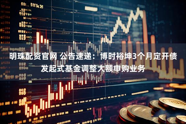 明珠配资官网 公告速递：博时裕坤3个月定开债发起式基金调整大额申购业务