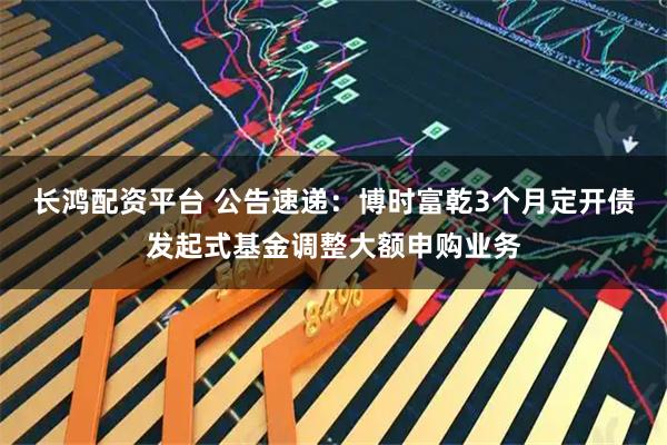 长鸿配资平台 公告速递：博时富乾3个月定开债发起式基金调整大额申购业务