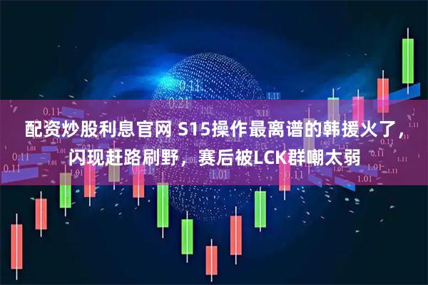 配资炒股利息官网 S15操作最离谱的韩援火了,闪现赶路刷野,赛后被LCK群嘲太弱