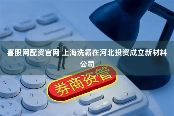 喜股网配资官网 上海洗霸在河北投资成立新材料公司
