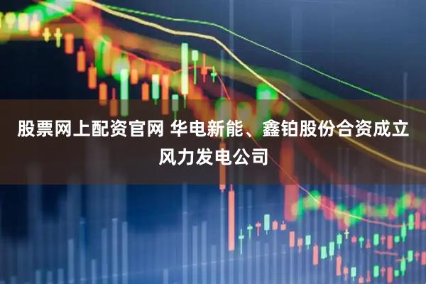 股票网上配资官网 华电新能、鑫铂股份合资成立风力发电公司