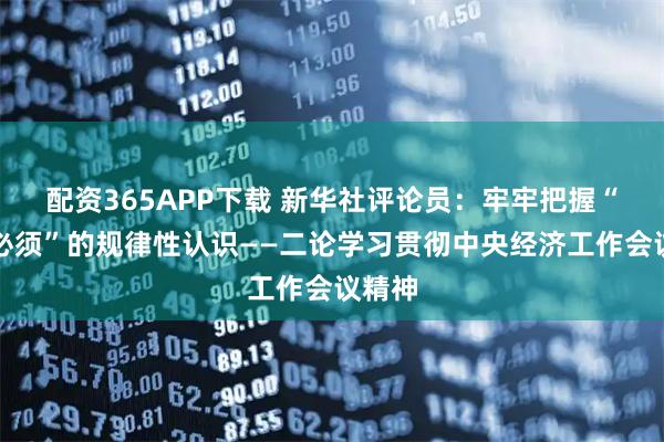 配资365APP下载 新华社评论员：牢牢把握“五个必须”的规律性认识——二论学习贯彻中央经济工作会议精神