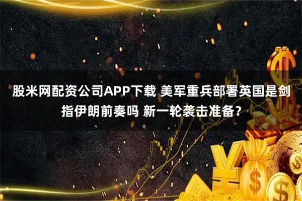 股米网配资公司APP下载 美军重兵部署英国是剑指伊朗前奏吗 新一轮袭击准备？