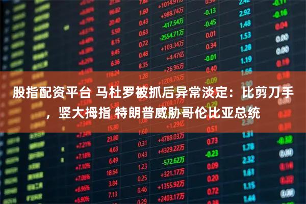 股指配资平台 马杜罗被抓后异常淡定：比剪刀手，竖大拇指 特朗普威胁哥伦比亚总统