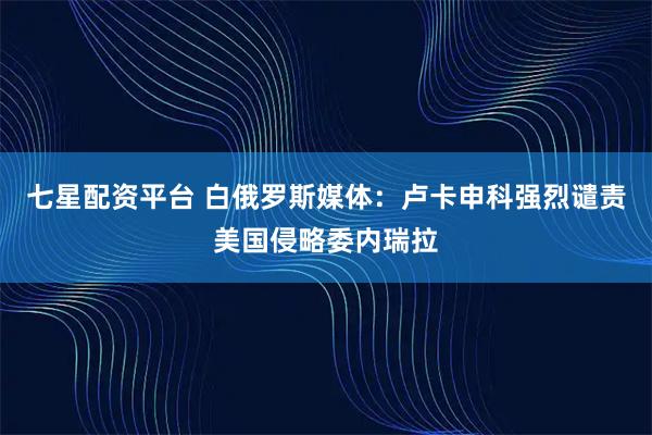 七星配资平台 白俄罗斯媒体：卢卡申科强烈谴责美国侵略委内瑞拉