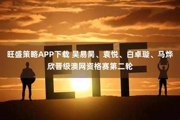 旺盛策略APP下载 吴易昺、袁悦、白卓璇、马烨欣晋级澳网资格赛第二轮