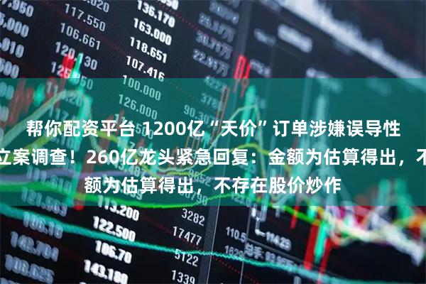帮你配资平台 1200亿“天价”订单涉嫌误导性陈述，证监会立案调查！260亿龙头紧急回复：金额为估算得出，不存在股价炒作