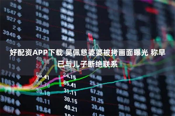 好配资APP下载 吴佩慈婆婆被拷画面曝光 称早已与儿子断绝联系