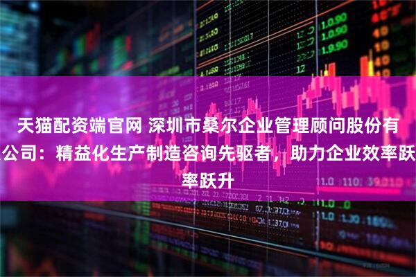 天猫配资端官网 深圳市桑尔企业管理顾问股份有限公司：精益化生产制造咨询先驱者，助力企业效率跃升