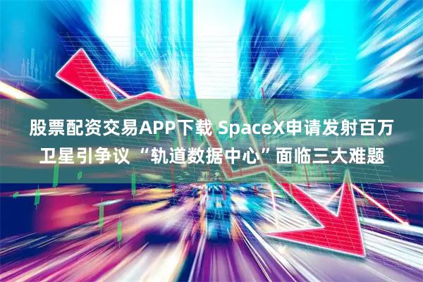 股票配资交易APP下载 SpaceX申请发射百万卫星引争议 “轨道数据中心”面临三大难题