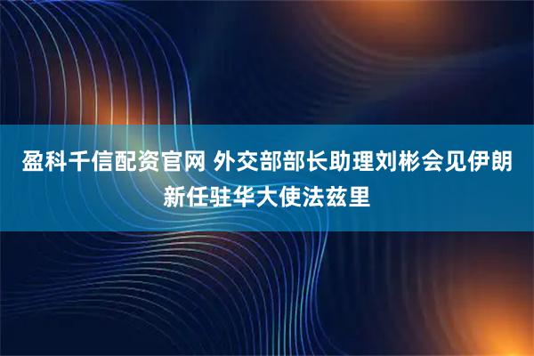 盈科千信配资官网 外交部部长助理刘彬会见伊朗新任驻华大使法兹里