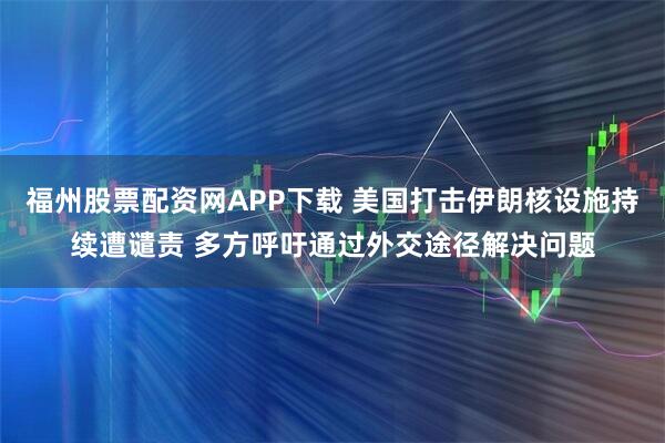 福州股票配资网APP下载 美国打击伊朗核设施持续遭谴责 多方呼吁通过外交途径解决问题