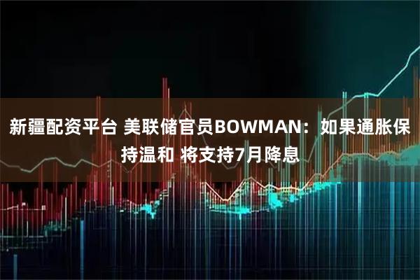 新疆配资平台 美联储官员BOWMAN：如果通胀保持温和 将支持7月降息
