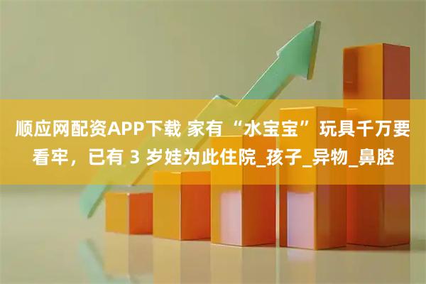 顺应网配资APP下载 家有 “水宝宝” 玩具千万要看牢，已有 3 岁娃为此住院_孩子_异物_鼻腔