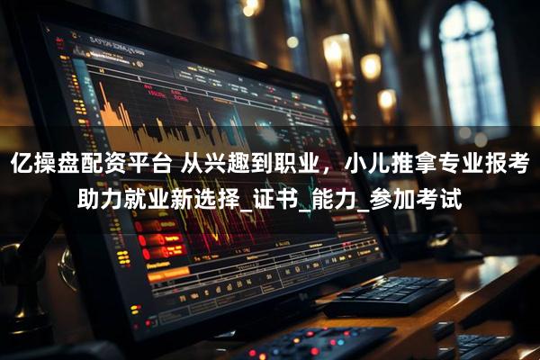 亿操盘配资平台 从兴趣到职业，小儿推拿专业报考助力就业新选择_证书_能力_参加考试
