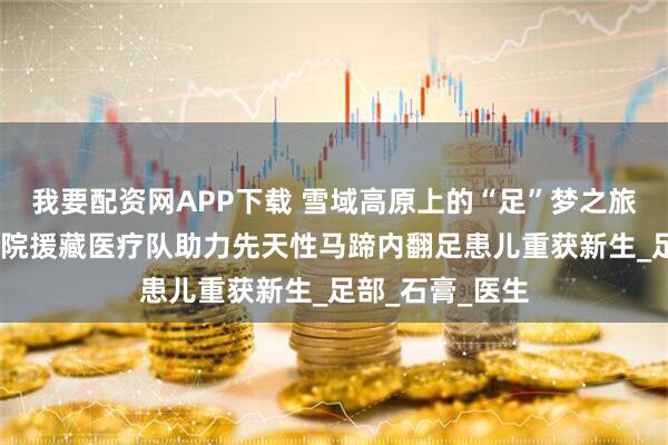 我要配资网APP下载 雪域高原上的“足”梦之旅——第九六七医院援藏医疗队助力先天性马蹄内翻足患儿重获新生_足部_石膏_医生