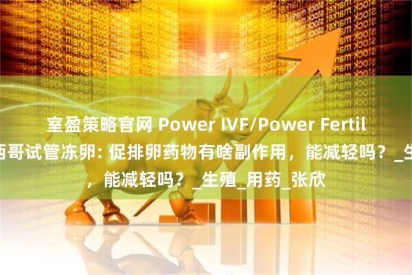 室盈策略官网 Power IVF/Power Fertiltiy Center墨西哥试管冻卵: 促排卵药物有啥副作用，能减轻吗？_生殖_用药_张欣
