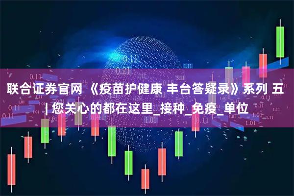 联合证券官网 《疫苗护健康 丰台答疑录》系列 五 | 您关心的都在这里_接种_免疫_单位