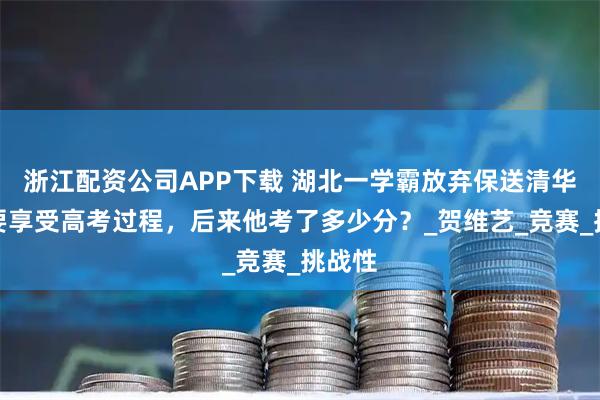 浙江配资公司APP下载 湖北一学霸放弃保送清华，说要享受高考过程，后来他考了多少分？_贺维艺_竞赛_挑战性
