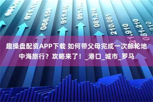趣操盘配资APP下载 如何带父母完成一次邮轮地中海旅行？攻略来了！_港口_城市_罗马