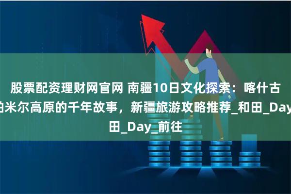 股票配资理财网官网 南疆10日文化探索：喀什古城、帕米尔高原的千年故事，新疆旅游攻略推荐_和田_Day_前往