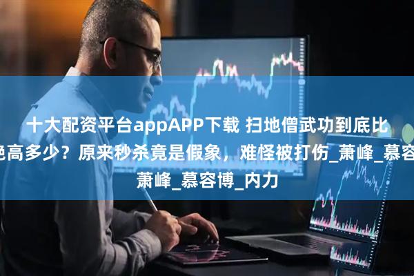 十大配资平台appAPP下载 扫地僧武功到底比天龙四绝高多少？原来秒杀竟是假象，难怪被打伤_萧峰_慕容博_内力