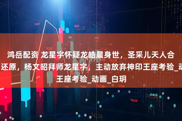 鸿岳配资 龙星宇怀疑龙皓晨身世，圣采儿天人合一名场面还原，杨文昭拜师龙星宇，主动放弃神印王座考验_动画_白玥