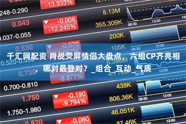 千汇网配资 肖战荧屏情侣大盘点,六组CP齐亮相,哪对最登对?_组合_互动_气质