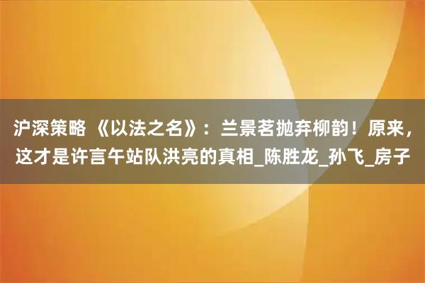 沪深策略 《以法之名》：兰景茗抛弃柳韵！原来，这才是许言午站队洪亮的真相_陈胜龙_孙飞_房子