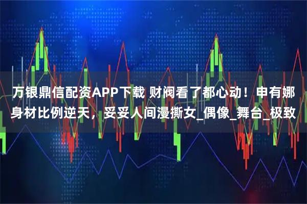 万银鼎信配资APP下载 财阀看了都心动！申有娜身材比例逆天，妥妥人间漫撕女_偶像_舞台_极致