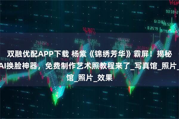 双融优配APP下载 杨紫《锦绣芳华》霸屏！揭秘古装AI换脸神器，免费制作艺术照教程来了_写真馆_照片_效果