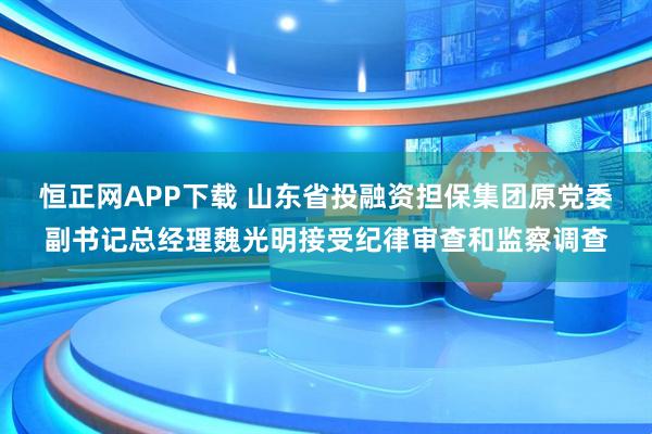 恒正网APP下载 山东省投融资担保集团原党委副书记总经理魏光明接受纪律审查和监察调查