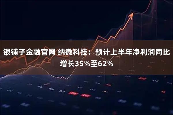 银铺子金融官网 纳微科技：预计上半年净利润同比增长35%至62%