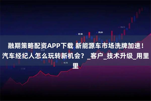 融期策略配资APP下载 新能源车市场洗牌加速！汽车经纪人怎么玩转新机会？_客户_技术升级_用里