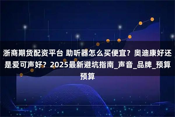 浙商期货配资平台 助听器怎么买便宜？奥迪康好还是爱可声好？2025最新避坑指南_声音_品牌_预算