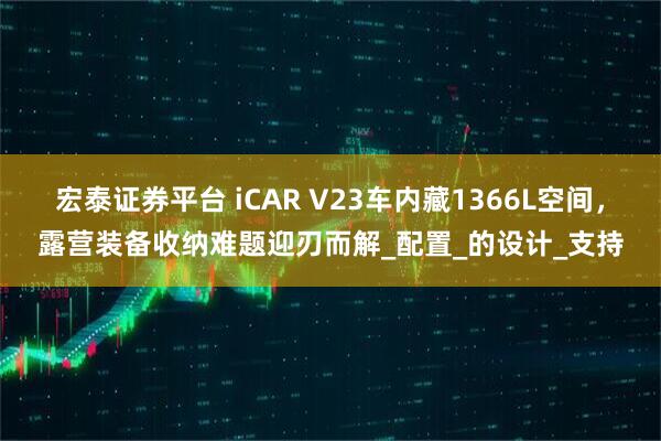 宏泰证券平台 iCAR V23车内藏1366L空间，露营装备收纳难题迎刃而解_配置_的设计_支持