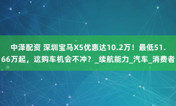 中泽配资 深圳宝马X5优惠达10.2万！最低51.66万起，这购车机会不冲？_续航能力_汽车_消费者
