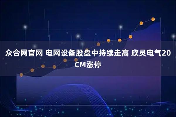 众合网官网 电网设备股盘中持续走高 欣灵电气20CM涨停