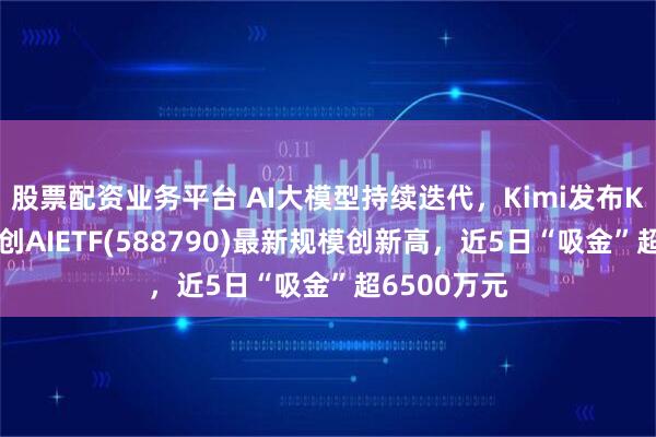股票配资业务平台 AI大模型持续迭代，Kimi发布K2模型，科创AIETF(588790)最新规模创新高，近5日“吸金”超6500万元